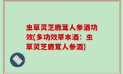虫草灵芝鹿茸人参酒功效(多功效草本酒：虫草灵芝鹿茸人参酒)