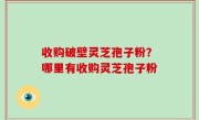 收购破壁灵芝孢子粉？哪里有收购灵芝孢子粉