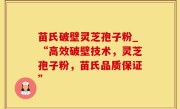 苗氏破壁灵芝孢子粉_“高效破壁技术，灵芝孢子粉，苗氏品质保证”