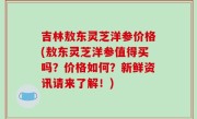 吉林敖东灵芝洋参价格(敖东灵芝洋参值得买吗？价格如何？新鲜资讯请来了解！)