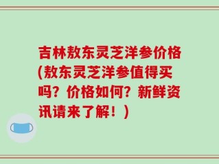 吉林敖东灵芝洋参价格(敖东灵芝洋参值得买吗？价格如何？新鲜资讯请来了解！)