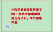 三和药业破壁灵芝孢子粉(三和药业推出破壁灵芝孢子粉，助力健康养生)