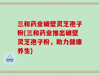 三和药业破壁灵芝孢子粉(三和药业推出破壁灵芝孢子粉，助力健康养生)