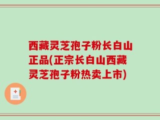 西藏灵芝孢子粉长白山正品(正宗长白山西藏灵芝孢子粉热卖上市)