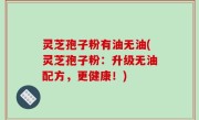 灵芝孢子粉有油无油(灵芝孢子粉：升级无油配方，更健康！)