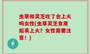 虫草和灵芝吃了会上火吗女性(虫草灵芝食用后易上火？女性需要注意！)