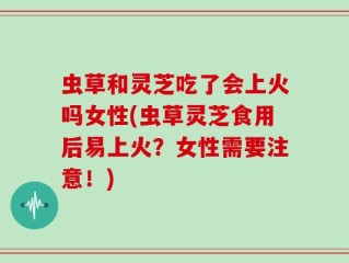 虫草和灵芝吃了会上火吗女性(虫草灵芝食用后易上火？女性需要注意！)