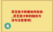灵芝孢子粉要如何存放_灵芝孢子粉的储存方法与注意事项)