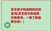 灵芝孢子粉品牌的价格查询(灵芝孢子粉品牌价格查询，一键了解品牌价格！)