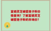 富硒灵芝破壁孢子粉价格查询？了解富硒灵芝破壁孢子粉的市场价？