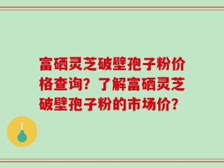 富硒灵芝破壁孢子粉价格查询？了解富硒灵芝破壁孢子粉的市场价？