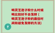 喝灵芝孢子粉什么时候喝比较好不会发胖 (喝灵芝孢子粉的最佳时间和避免发胖的方法)