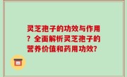 灵芝孢子的功效与作用？全面解析灵芝孢子的营养价值和药用功效？