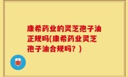 康希药业的灵芝孢子油正规吗(康希药业灵芝孢子油合规吗？)