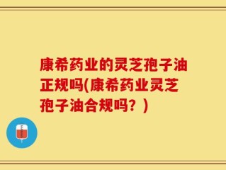 康希药业的灵芝孢子油正规吗(康希药业灵芝孢子油合规吗？)