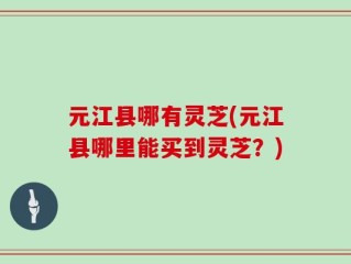 元江县哪有灵芝(元江县哪里能买到灵芝？)