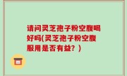 请问灵芝孢子粉空腹喝好吗(灵芝孢子粉空腹服用是否有益？)