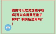割伤可以吃灵芝孢子粉吗(可以食用灵芝孢子粉吗？割伤后适用吗？)