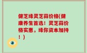 健芝缘灵芝蒜价格(健康养生首选！灵芝蒜价格实惠，缘你资本加持！)