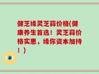健芝缘灵芝蒜价格(健康养生首选！灵芝蒜价格实惠，缘你资本加持！)