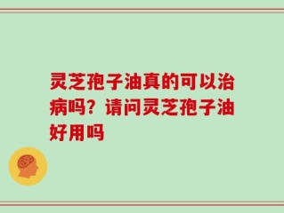 灵芝孢子油真的可以治病吗？请问灵芝孢子油好用吗