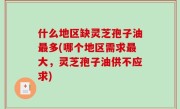 什么地区缺灵芝孢子油最多(哪个地区需求最大，灵芝孢子油供不应求)