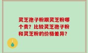 灵芝孢子粉跟灵芝粉哪个贵？比较灵芝孢子粉和灵芝粉的价格差异？