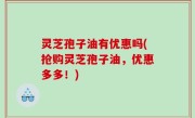 灵芝孢子油有优惠吗(抢购灵芝孢子油，优惠多多！)