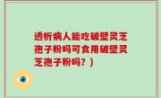 透析病人能吃破壁灵芝孢子粉吗可食用破壁灵芝孢子粉吗？)