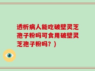 透析病人能吃破壁灵芝孢子粉吗可食用破壁灵芝孢子粉吗？)