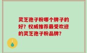 灵芝孢子粉哪个牌子的好？权威推荐最受欢迎的灵芝孢子粉品牌？