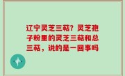 辽宁灵芝三萜？灵芝孢子粉里的灵芝三萜和总三萜，说的是一回事吗