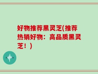 好物推荐黑灵芝(推荐热销好物：高品质黑灵芝！)