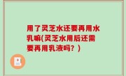 用了灵芝水还要再用水乳嘛(灵芝水用后还需要再用乳液吗？)