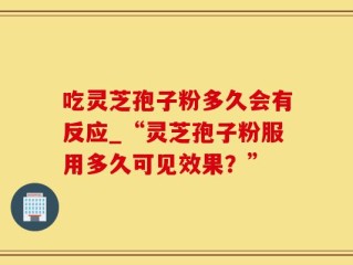 吃灵芝孢子粉多久会有反应_“灵芝孢子粉服用多久可见效果？”