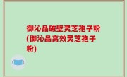 御沁品破壁灵芝孢子粉(御沁品高效灵芝孢子粉)
