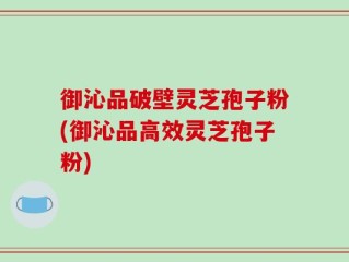 御沁品破壁灵芝孢子粉(御沁品高效灵芝孢子粉)