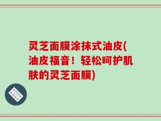 灵芝面膜涂抹式油皮(油皮福音！轻松呵护肌肤的灵芝面膜)
