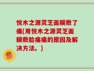 悦木之源灵芝面膜敷了痛(用悦木之源灵芝面膜敷脸痛痛的原因及解决方法。)