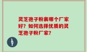 灵芝孢子粉襄哪个厂家好？如何选择优质的灵芝孢子粉厂家？