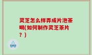 灵芝怎么样弄成片泡茶喝(如何制作灵芝茶片？)