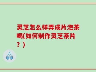 灵芝怎么样弄成片泡茶喝(如何制作灵芝茶片？)