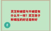 灵芝粉破壁与不破壁有什么不一样？灵芝孢子粉碾压的好还是粉好
