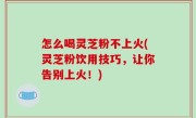 怎么喝灵芝粉不上火(灵芝粉饮用技巧，让你告别上火！)