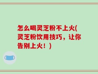 怎么喝灵芝粉不上火(灵芝粉饮用技巧，让你告别上火！)