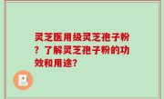 灵芝医用级灵芝孢子粉？了解灵芝孢子粉的功效和用途？