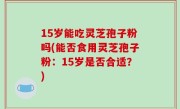 15岁能吃灵芝孢子粉吗(能否食用灵芝孢子粉：15岁是否合适？)