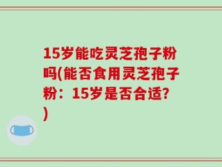 15岁能吃灵芝孢子粉吗(能否食用灵芝孢子粉：15岁是否合适？)