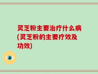 灵芝粉主要治疗什么病(灵芝粉的主要疗效及功效)