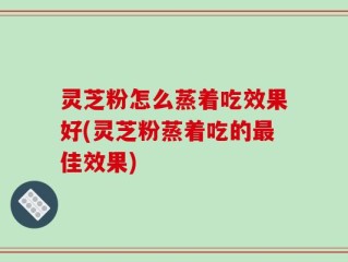 灵芝粉怎么蒸着吃效果好(灵芝粉蒸着吃的最佳效果)